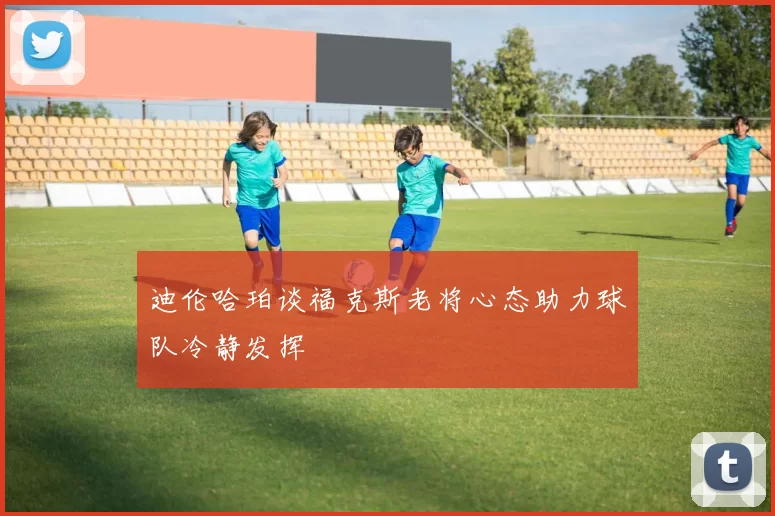 迪伦哈珀谈福克斯老将心态助力球队冷静发挥