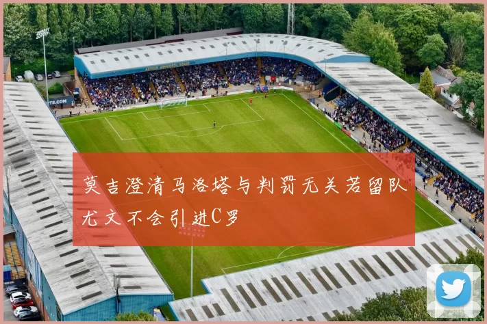 莫吉澄清马洛塔与判罚无关若留队尤文不会引进C罗